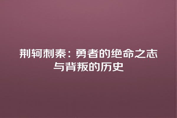 荆轲刺秦：勇者的绝命之志与背叛的历史