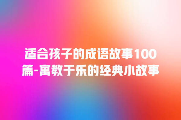 适合孩子的成语故事100篇-寓教于乐的经典小故事