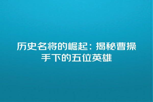 历史名将的崛起：揭秘曹操手下的五位英雄