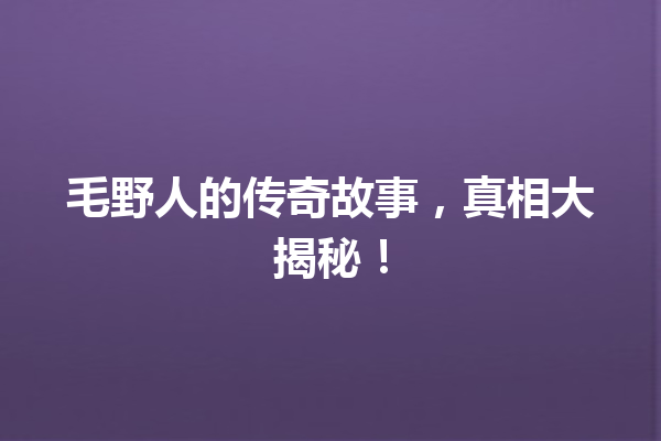 毛野人的传奇故事，真相大揭秘！