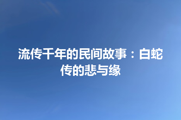 流传千年的民间故事：白蛇传的悲与缘