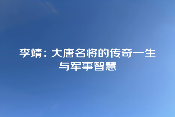 李靖：大唐名将的传奇一生与军事智慧