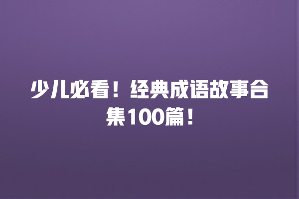 少儿必看！经典成语故事合集100篇！