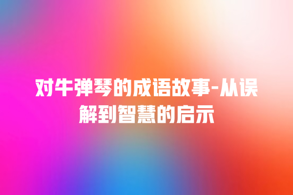 对牛弹琴的成语故事-从误解到智慧的启示