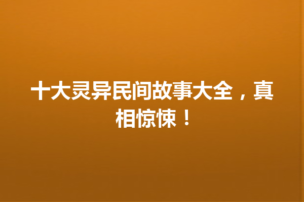 十大灵异民间故事大全，真相惊悚！