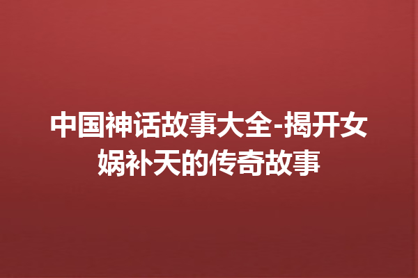 中国神话故事大全-揭开女娲补天的传奇故事