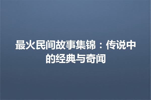 最火民间故事集锦：传说中的经典与奇闻