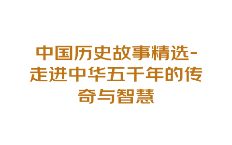 中国历史故事精选-走进中华五千年的传奇与智慧