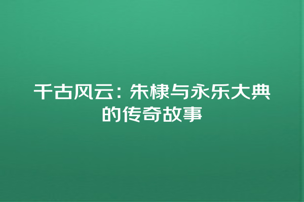 千古风云：朱棣与永乐大典的传奇故事