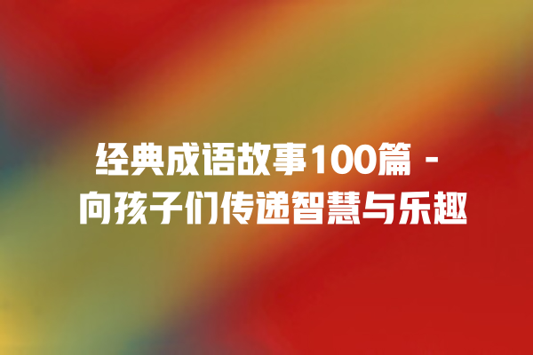 经典成语故事100篇 – 向孩子们传递智慧与乐趣