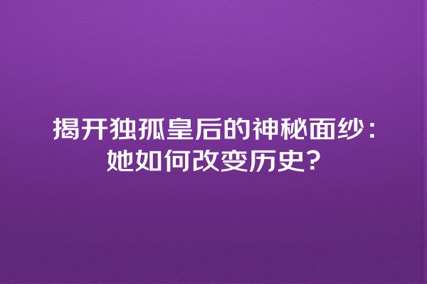 揭开独孤皇后的神秘面纱：她如何改变历史？