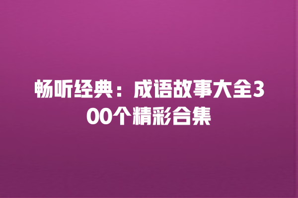 畅听经典：成语故事大全300个精彩合集