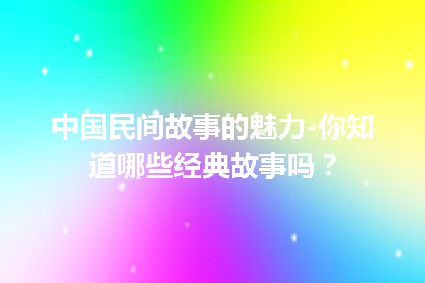 中国民间故事的魅力-你知道哪些经典故事吗？