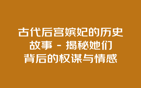 古代后宫嫔妃的历史故事 – 揭秘她们背后的权谋与情感