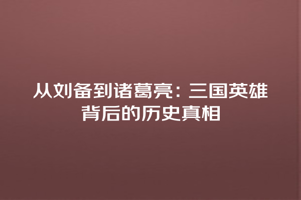 从刘备到诸葛亮：三国英雄背后的历史真相