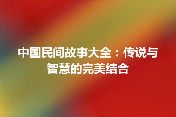 中国民间故事大全：传说与智慧的完美结合