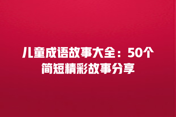 儿童成语故事大全：50个简短精彩故事分享