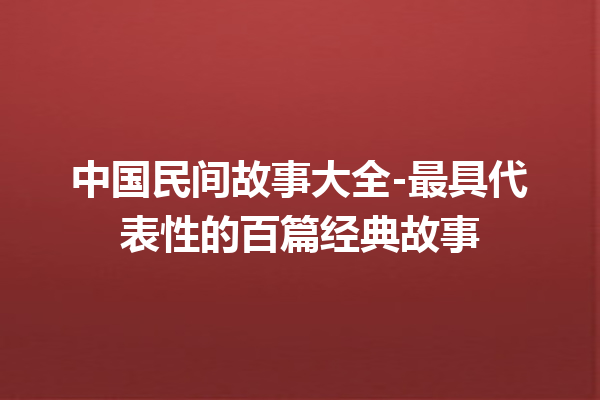 中国民间故事大全-最具代表性的百篇经典故事