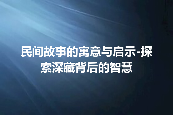 民间故事的寓意与启示-探索深藏背后的智慧