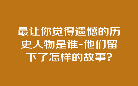 最让你觉得遗憾的历史人物是谁-他们留下了怎样的故事？