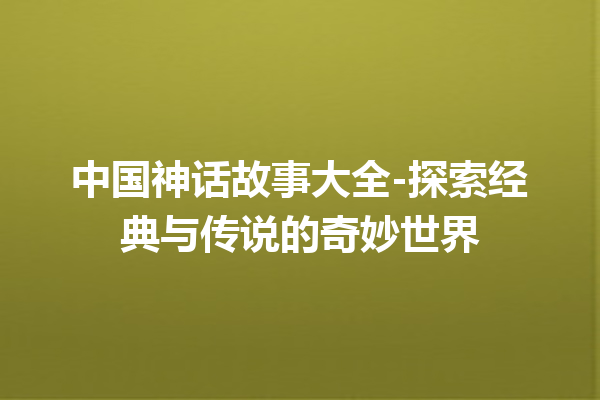 中国神话故事大全-探索经典与传说的奇妙世界