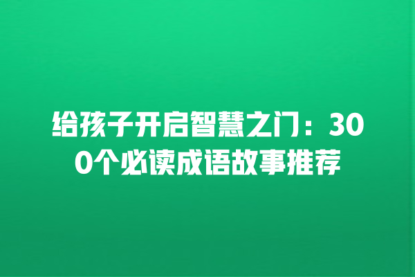 给孩子开启智慧之门：300个必读成语故事推荐