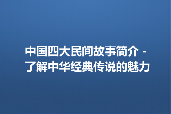 中国四大民间故事简介 – 了解中华经典传说的魅力