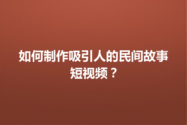 如何制作吸引人的民间故事短视频？