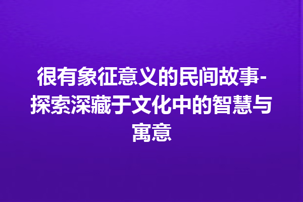 很有象征意义的民间故事-探索深藏于文化中的智慧与寓意