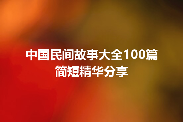 中国民间故事大全100篇简短精华分享