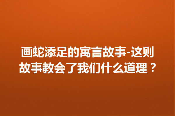 画蛇添足的寓言故事-这则故事教会了我们什么道理？