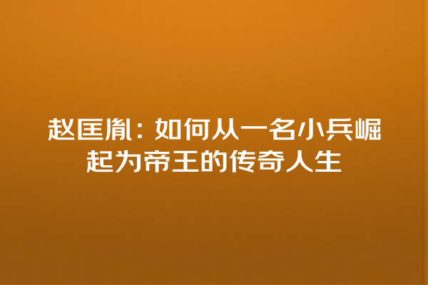 赵匡胤：如何从一名小兵崛起为帝王的传奇人生