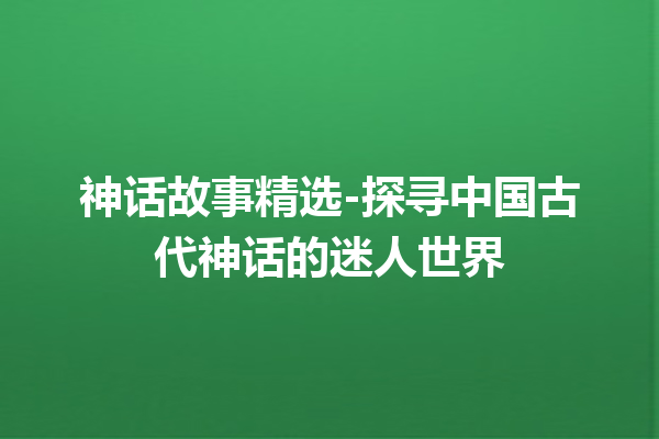 神话故事精选-探寻中国古代神话的迷人世界