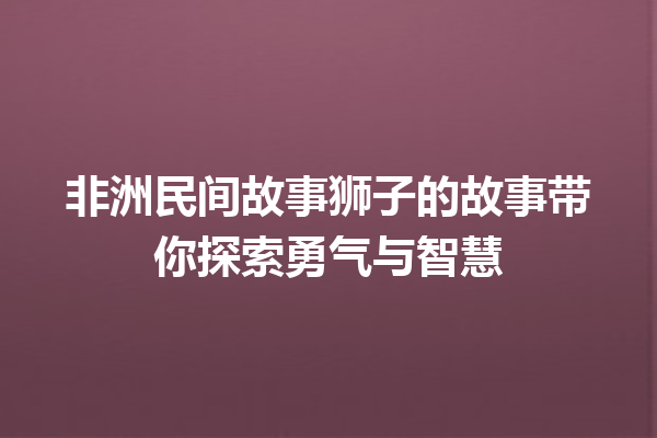 非洲民间故事狮子的故事带你探索勇气与智慧