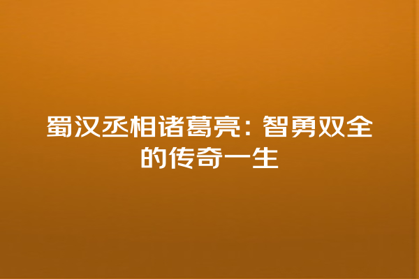 蜀汉丞相诸葛亮：智勇双全的传奇一生