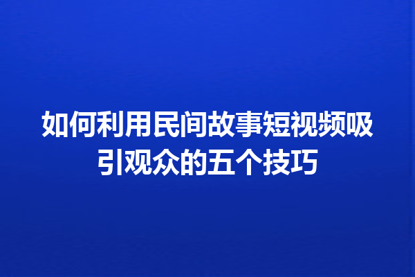 如何利用民间故事短视频吸引观众的五个技巧