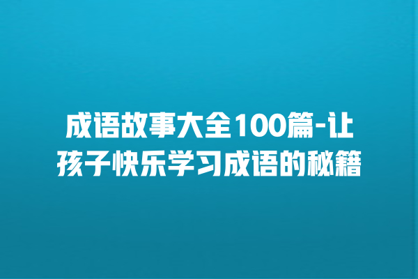 成语故事大全100篇-让孩子快乐学习成语的秘籍