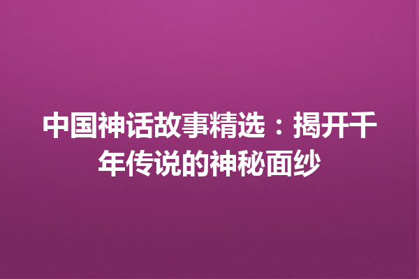 中国神话故事精选：揭开千年传说的神秘面纱