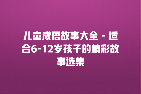 儿童成语故事大全 – 适合6-12岁孩子的精彩故事选集