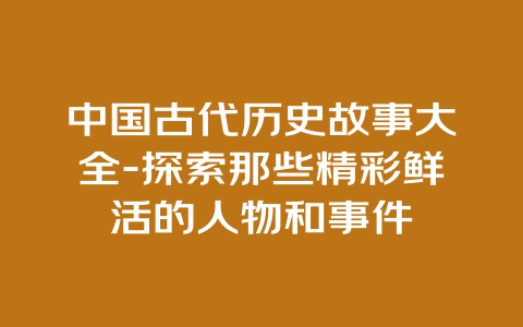 中国古代历史故事大全-探索那些精彩鲜活的人物和事件