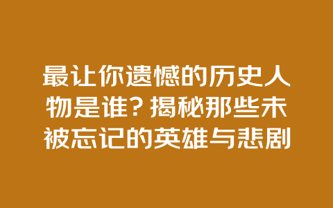 最让你遗憾的历史人物是谁？揭秘那些未被忘记的英雄与悲剧