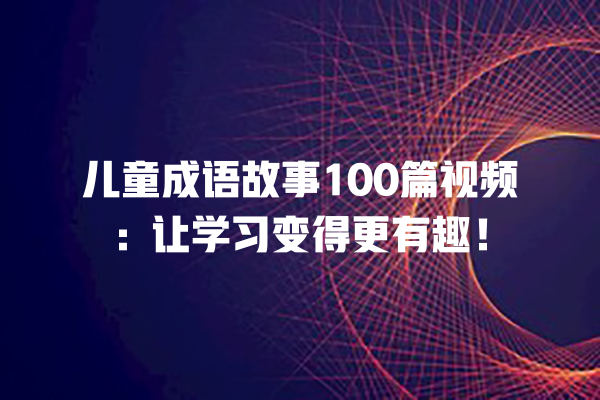 儿童成语故事100篇视频：让学习变得更有趣！