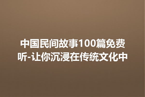 中国民间故事100篇免费听-让你沉浸在传统文化中