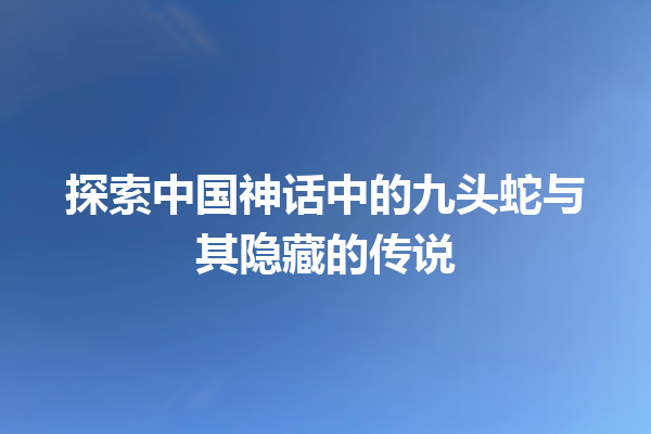 探索中国神话中的九头蛇与其隐藏的传说