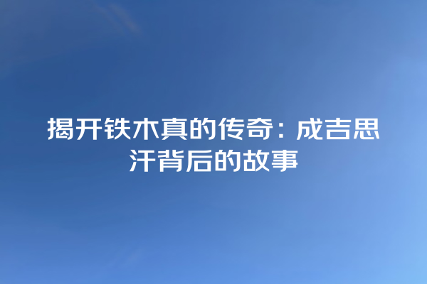 揭开铁木真的传奇：成吉思汗背后的故事