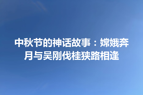 中秋节的神话故事：嫦娥奔月与吴刚伐桂狭路相逢