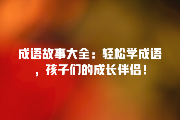 成语故事大全：轻松学成语，孩子们的成长伴侣！