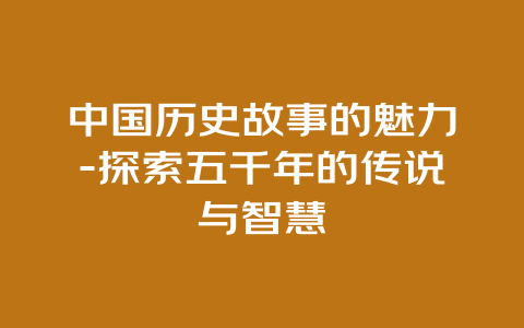 中国历史故事的魅力-探索五千年的传说与智慧