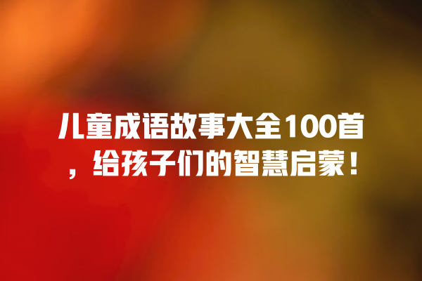 儿童成语故事大全100首，给孩子们的智慧启蒙！