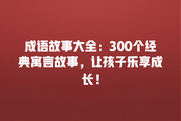 成语故事大全：300个经典寓言故事，让孩子乐享成长！